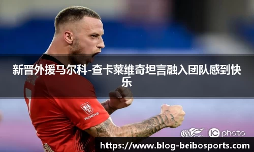 新晋外援马尔科-查卡莱维奇坦言融入团队感到快乐