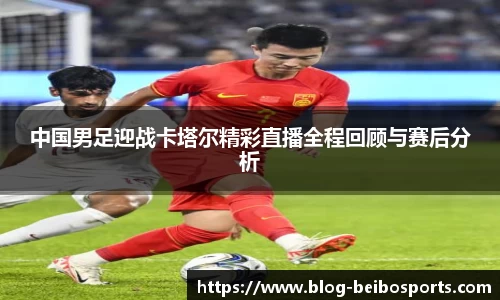 中国男足迎战卡塔尔精彩直播全程回顾与赛后分析