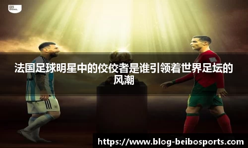 法国足球明星中的佼佼者是谁引领着世界足坛的风潮